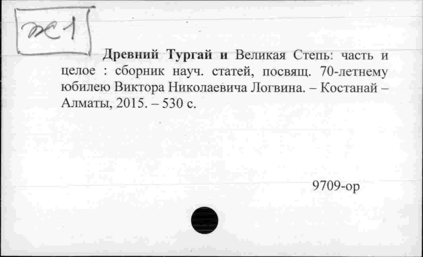 ﻿——’ Древний Тургай и Великая Степь: часть и целое : сборник науч, статей, посвящ. 70-летнему юбилею Виктора Николаевича Логвина. - Костанай -Алматы, 2015. - 530 с.
9709-ор